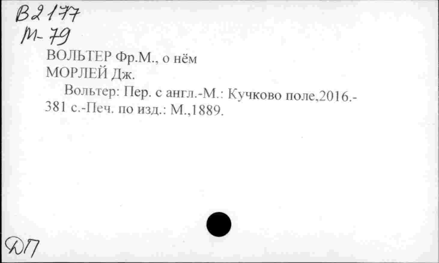 ﻿вз-т
ВОЛЬ ГЕР Фр.М., о нём
МОРЛЕЙ Дж.
Вольтер: Пер. с англ.-М.: Кучково поле.2016,-381 с.-Печ. по изд.: М.,1889.